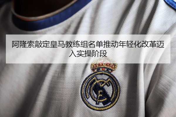 阿隆索敲定皇马教练组名单推动年轻化改革迈入实操阶段