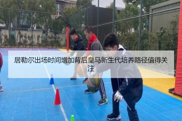 居勒尔出场时间增加背后皇马新生代培养路径值得关注