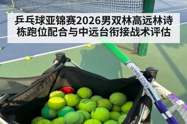 乒乓球亚锦赛2026男双林高远林诗栋跑位配合与中远台衔接战术评估