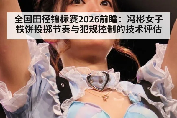 全国田径锦标赛2026前瞻：冯彬女子铁饼投掷节奏与犯规控制的技术评估